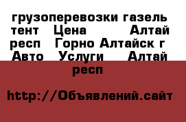 грузоперевозки газель тент › Цена ­ 400 - Алтай респ., Горно-Алтайск г. Авто » Услуги   . Алтай респ.